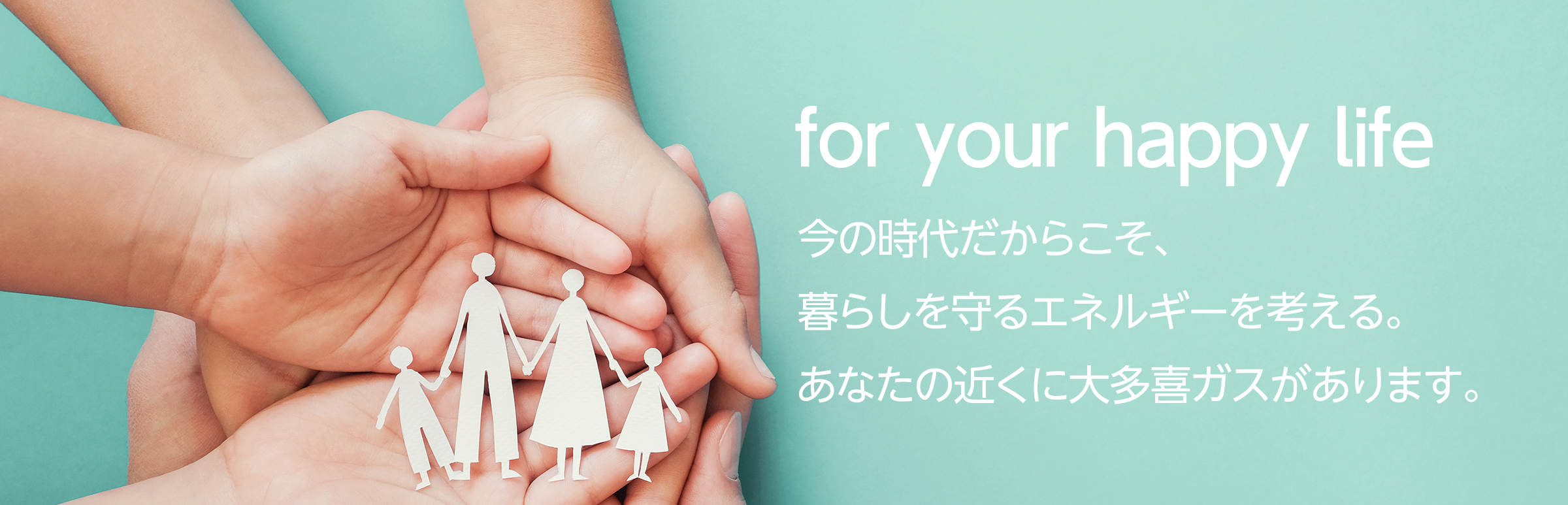 for your happy life 今の時代だからこそ、暮らしを守るエネルギーを考える。あなたの近くに大多喜ガスがあります。