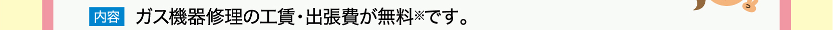 内容　ガス機器修理の工賃・出張費が無料※です。