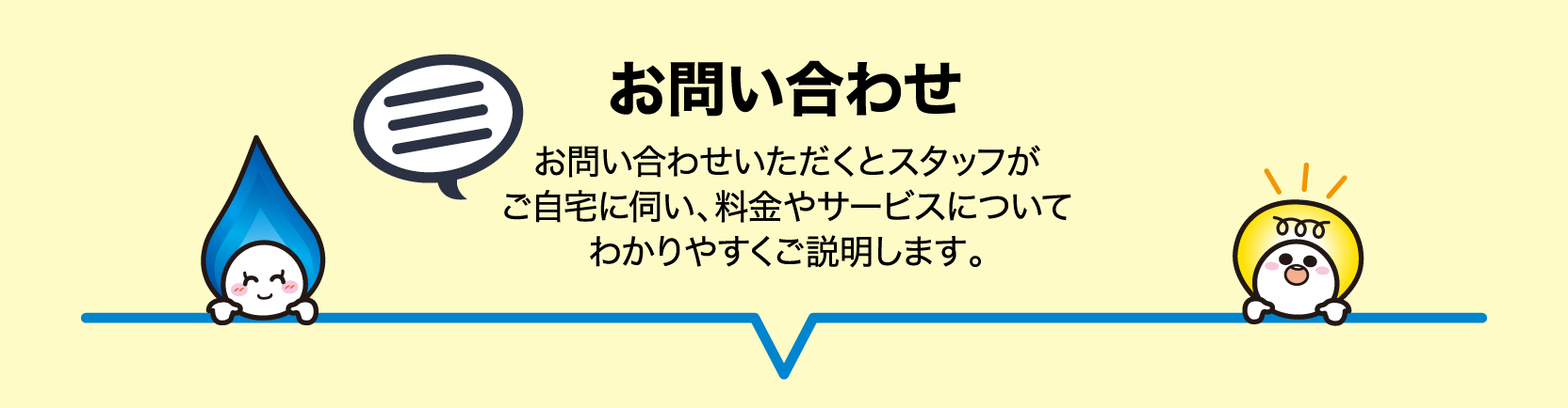 STEP1 お問い合わせ お問い合わせいただくとスタッフがご自宅に伺い、料金やサービスについてわかりやすくご説明します。