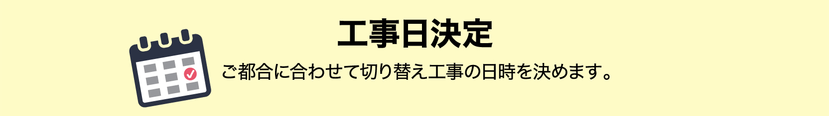 STEP2 工事日決定 ご都合に合わせて切り替え工事の日時を決めます。