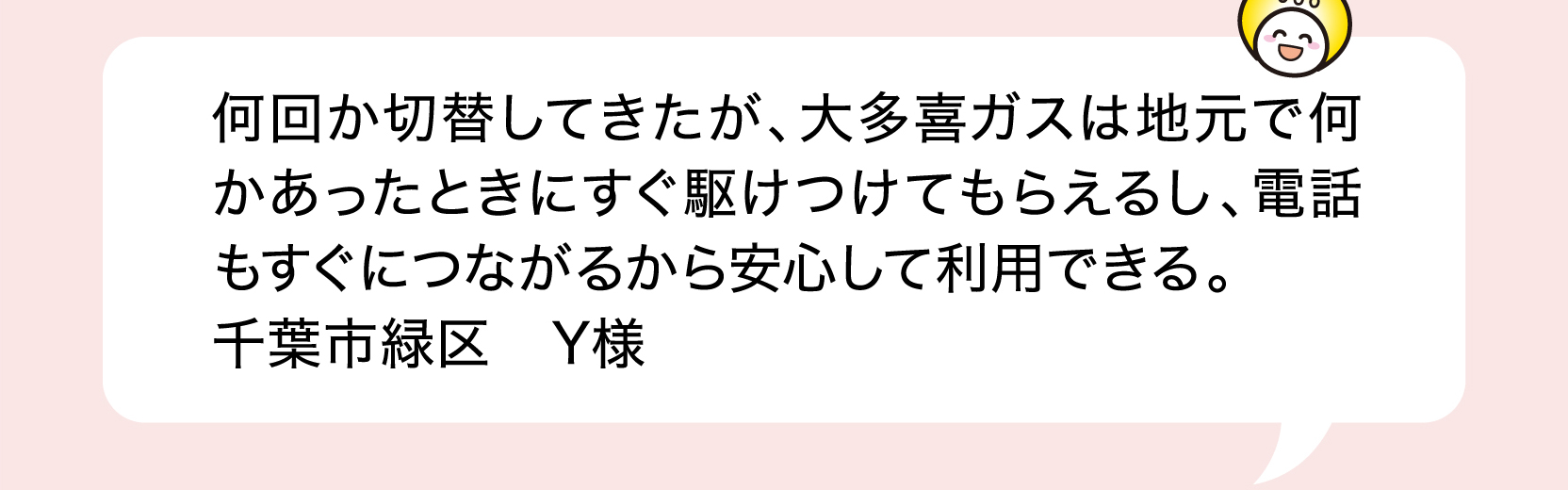 何回か切替してきたが、大多喜ガスは地元で何かあったときにすぐ駆けつけてもらえるし、電話もすぐにつながるから安心して利用できる。 千葉市緑区 Y様