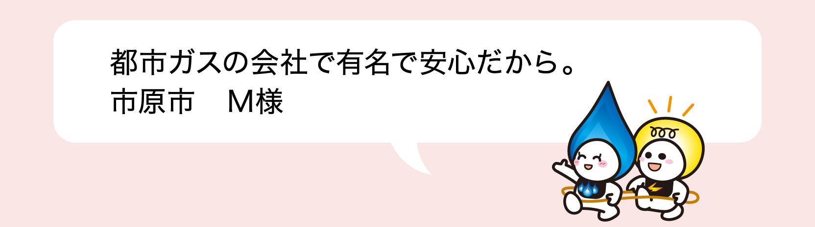都市ガスの会社で有名で安心だから。 市原市 M様